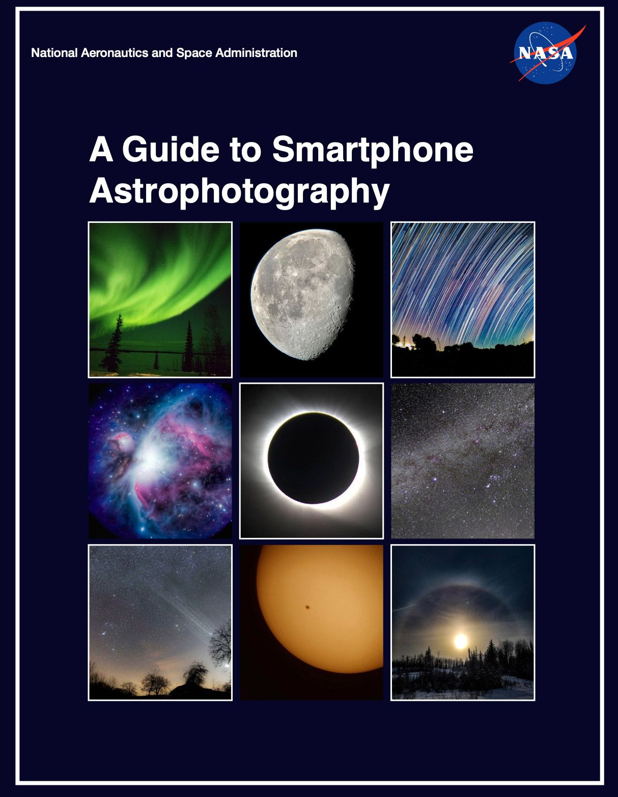 The cover of the book with the title of the book, “A Guide to Smartphone Astrophotography” in white tex on a black background. Above the title is a header: on the left, “National Astronautics and Space Administration” in small, white font; on the right the NASA logo, a blue circle with the all caps text, “NASA” in the middle of the circle.”Nine images below the title, from left to right: Green aurora in the night skyA waning gibbous moon on a black backgroundLong exposure image of stars in the night skyDeep space image showing stars, dust, and gas in dark blues, purples, and pinks.A total solar eclipse; the Sun is behind the blacked out Moon, with the Sun’s corona visible from behind the Moon. A starry night sky with the Milky Way glowing in a lighter gray arch across the imageNight sky at sunset, with dark trees in the foregroundThe Sun, showing two sunspots.A picture of the Sun with a halo around it. Dark trees in the foreground