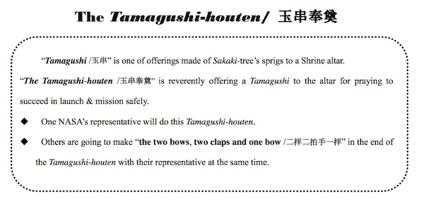 Excerpt from the information packet given to the team before the ceremony. The Tamagushi-houten mideway through the ceremony. First the priest cleansed the attendees of evils and invited the god to the alter where he made a sacrifice of food. Then he prayed for the safety of the launch campaign and mission success. Next he blessed the facilities. Then it was time for the Tamagushi-houten when the attendees offer their pure spirits to the god. Finally, the priest withdraws the sacrifice of food and send off the god, and all present bow. Jan 20. Source: Info provided by MHI