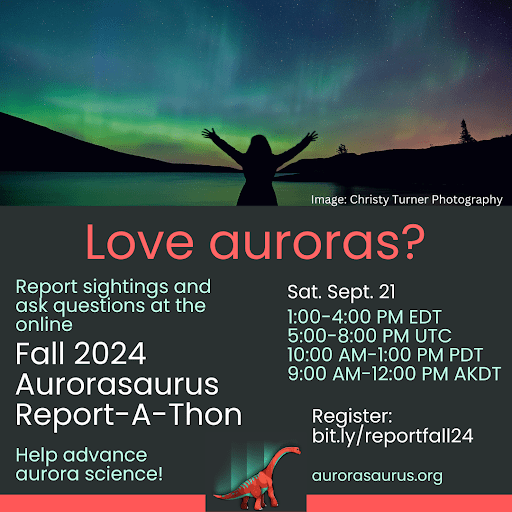 A text graphic with the Aurorasaurus logo and a photo by Christy Turner of a silhouetted woman gesturing joyfully at the Northern Lights reads: Love auroras? Report sightings and ask questions at the online Fall 2024 Aurorasaurus Report-A-Thon. Help advance aurora science! Sat. Sept. 21, 1:00-4:00 PM EDT, 5:00-8:00 PM UTC, 10:00 AM-1:00 PM PDT, 9:00 AM-12:00 PM AKDT. Register: bit.ly/reportfall24. Website: aurorasaurus.org.