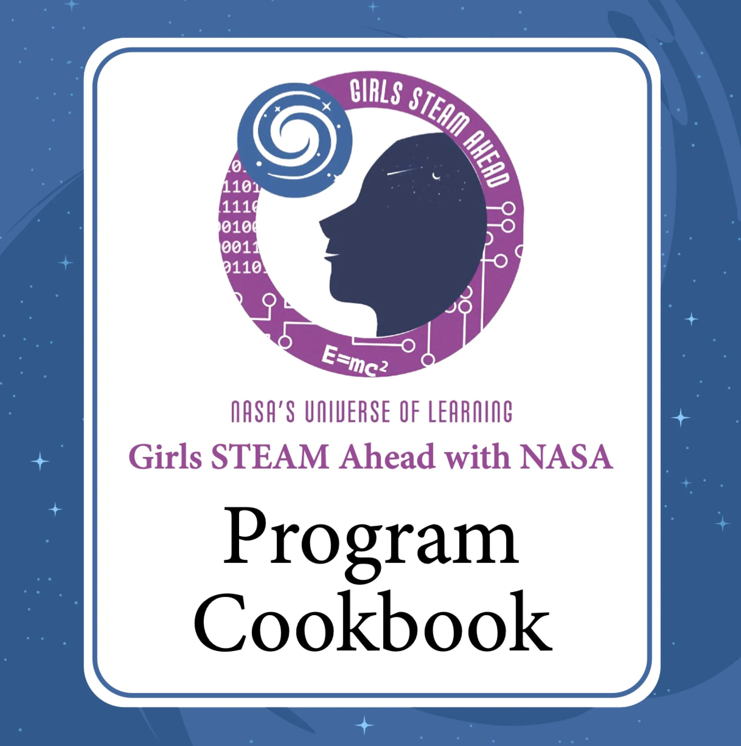 A white illustrated rectangle-shaped box with round corners lies against an illustrated blue background. In the white box are the words “NASA’S UNIVERSE OF LEARNING Girls STEAM Ahead with NASA” in purple. Below that are large words “Program Cookbook” in black. At the top of the white box, above the words, is a logo featuring the dark silhouette of a girl’s face looking up at a blue illustration of a galaxy. They are inside a purple-bordered circle with the text “Girls STEAM Ahead” in white.
