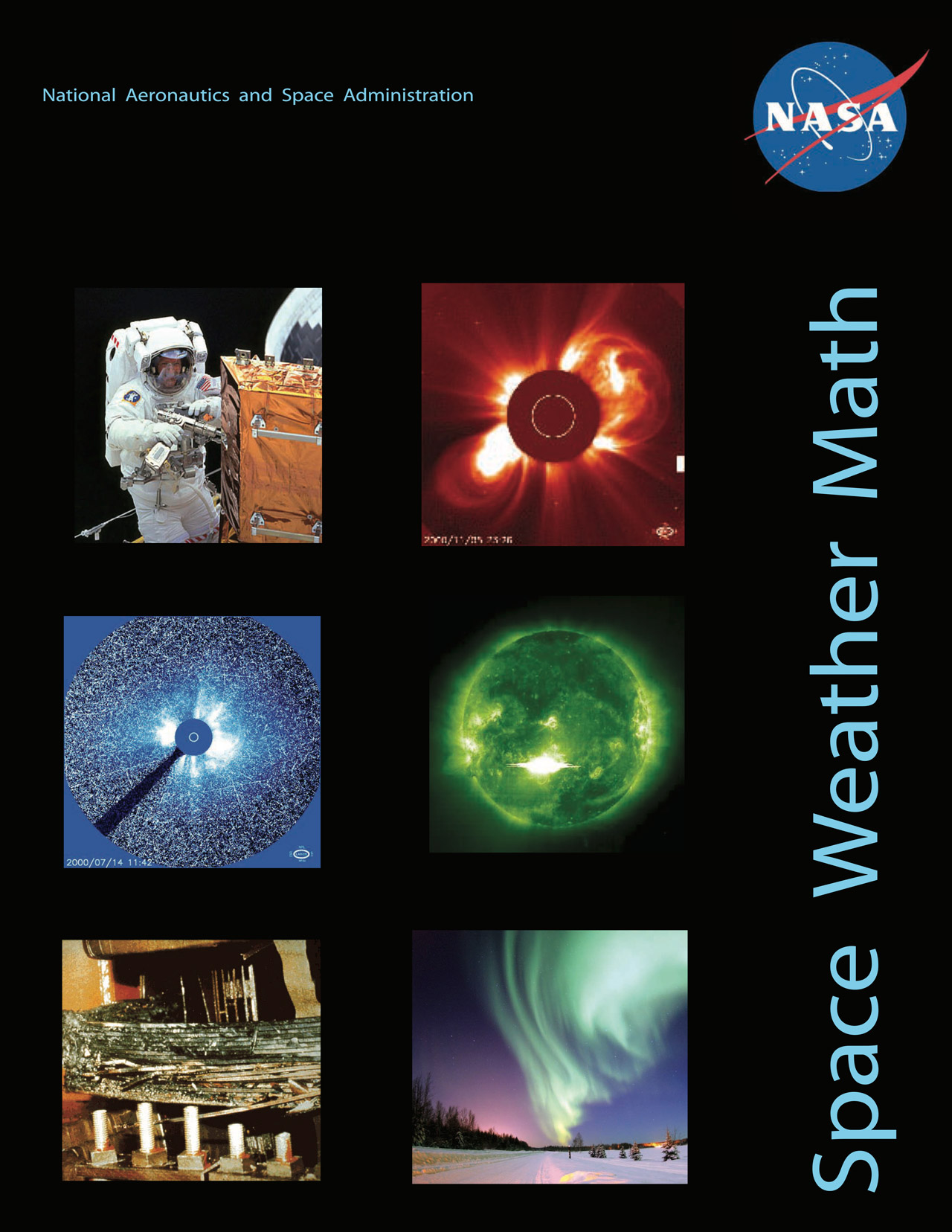 The front cover of the lesson includes:A black background In the upper left hand corner is “National Aeronautics and Space Administration” in a small, light blue fontIn the upper right hand corner the NASA logo is comprised of a small filled in blue circle with ‘NASA’ written in bold white letters in the center, small stars, an elliptical orbital path in white, and a red winged chevron cross and orbit the wordThe title ‘Space Weather Math’ runs vertically up the right hand side of the page in a light blue fontSix images from left to right:An astronaut in space doing repairs to a spacecraft. The astronaut is holding a drill. The spacecraft is metallic orange. The astronaut has an American flag patch on his space suit and he is smiling.SOHO Satellite image of a Coronal Mass Ejection where light yellow loops explode out of the edges of an orange Sun, the center of the Sun is covered in a red disc to simulate an eclipse so scientists can better see the coronaA coronagraph, showing data in blue. There is a small, lighter blue circle in the center, representing the Sun. There is a darker blue circle around the Sun that represents the occulting disk. Bright white light streams from behind the occulting disk. A bigger circle surrounds the occulting disk, containing distorted images of background stars, shown with squiggly lines. A fraction of this circle is blacked out from missing data. The time stamp is in white in the lower right hand corner of the coronagraph, “2000/07/14 11:42.” SDO satellite image of a green sun, where the highest intensity and whitest color is active solar