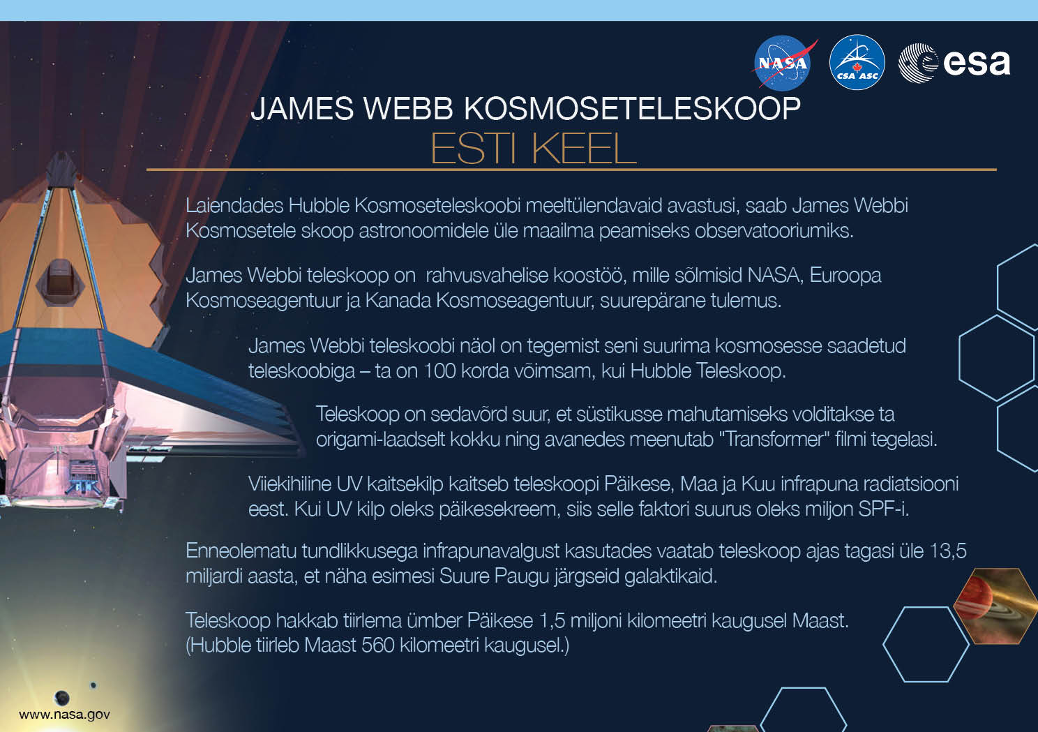 Image containing key facts about the James Webb Space Telescope with the entire image written in the Estonian language. The image has a title equivalent to "JAMES WEBB SPACE TELESCOPE" with a subtitle of the language that it is written. The key facts listed in the image (in the specified language) are: [Line 1] Will be the premier space observatory for astronomers worldwide, extending the tantalizing discoveries of the Hubble Space Telescope. [Line 2] An international collaboration among NASA, the European Space Agency, and the Canadian Space Agency. [Line 3] The largest telescope ever placed in space; 100 times more powerful than Hubble. [Line 4] So big it has to fold origami-style to fit in the rocket and will unfold like a “Transformer” in space. [Line 5] Has a 5-layer sunshield that protects the telescope from the infrared radiation of the Sun, Earth, and Moon; like having sun protection of SPF 1 million. [Line 6] With unprecedented infrared sensitivity, it will peer back in time over 13.5 billion years to see the first galaxies born after the Big Bang. [Line 7] Will orbit the Sun 1.5 million kilometers from the Earth. (Hubble orbits 560 kilometers above the Earth.)