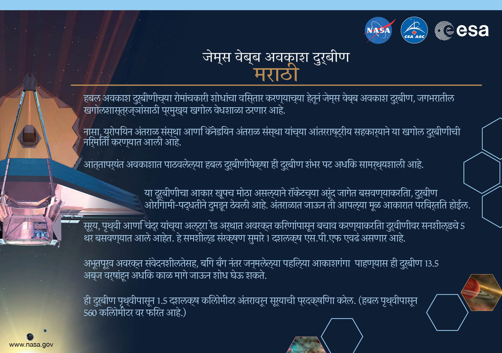 Image containing key facts about the James Webb Space Telescope with the entire image written in the Marathi language. The image has a title equivalent to "JAMES WEBB SPACE TELESCOPE" with a subtitle of the language that it is written. The key facts listed in the image (in the specified language) are: [Line 1] Will be the premier space observatory for astronomers worldwide, extending the tantalizing discoveries of the Hubble Space Telescope. [Line 2] An international collaboration among NASA, the European Space Agency, and the Canadian Space Agency. [Line 3] The largest telescope ever placed in space; 100 times more powerful than Hubble. [Line 4] So big it has to fold origami-style to fit in the rocket and will unfold like a “Transformer” in space. [Line 5] Has a 5-layer sunshield that protects the telescope from the infrared radiation of the Sun, Earth, and Moon; like having sun protection of SPF 1 million. [Line 6] With unprecedented infrared sensitivity, it will peer back in time over 13.5 billion years to see the first galaxies born after the Big Bang. [Line 7] Will orbit the Sun 1.5 million kilometers from the Earth. (Hubble orbits 560 kilometers above the Earth.)