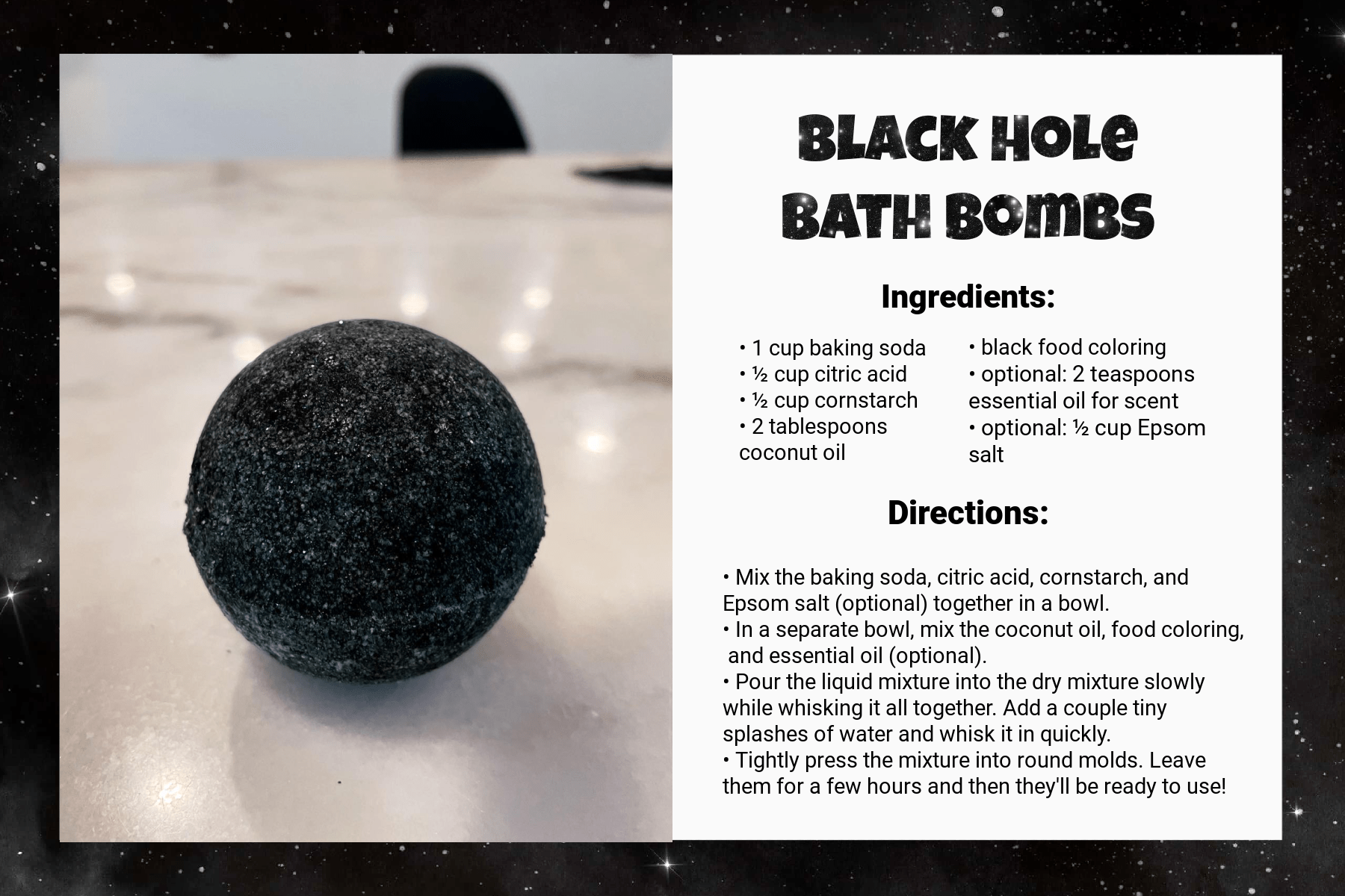 A recipe card titled Black Hole Bath Bombs. Under Ingredients, it says: “1 cup baking soda, ½ cup citric acid, ½ cup cornstarch, 2 tablespoons coconut oil, black food coloring, optional: 2 teaspoons essential oil for scent, optional: ½ cup Epsom salt.” Under Directions, it says: “Mix the baking soda, citric acid, cornstarch, and Epsom salt (optional) together in a bowl. In a separate bowl, mix the coconut oil, food coloring, and essential oil (optional). Pour the liquid mixture into the dry mixture slowly while whisking it all together. Add a couple tiny splashes of water and whisk it in quickly. Tightly press the mixture into round molds. Leave them for a few hours and then they'll be ready to use!” An image on the left side of the card shows the result: a black sphere.