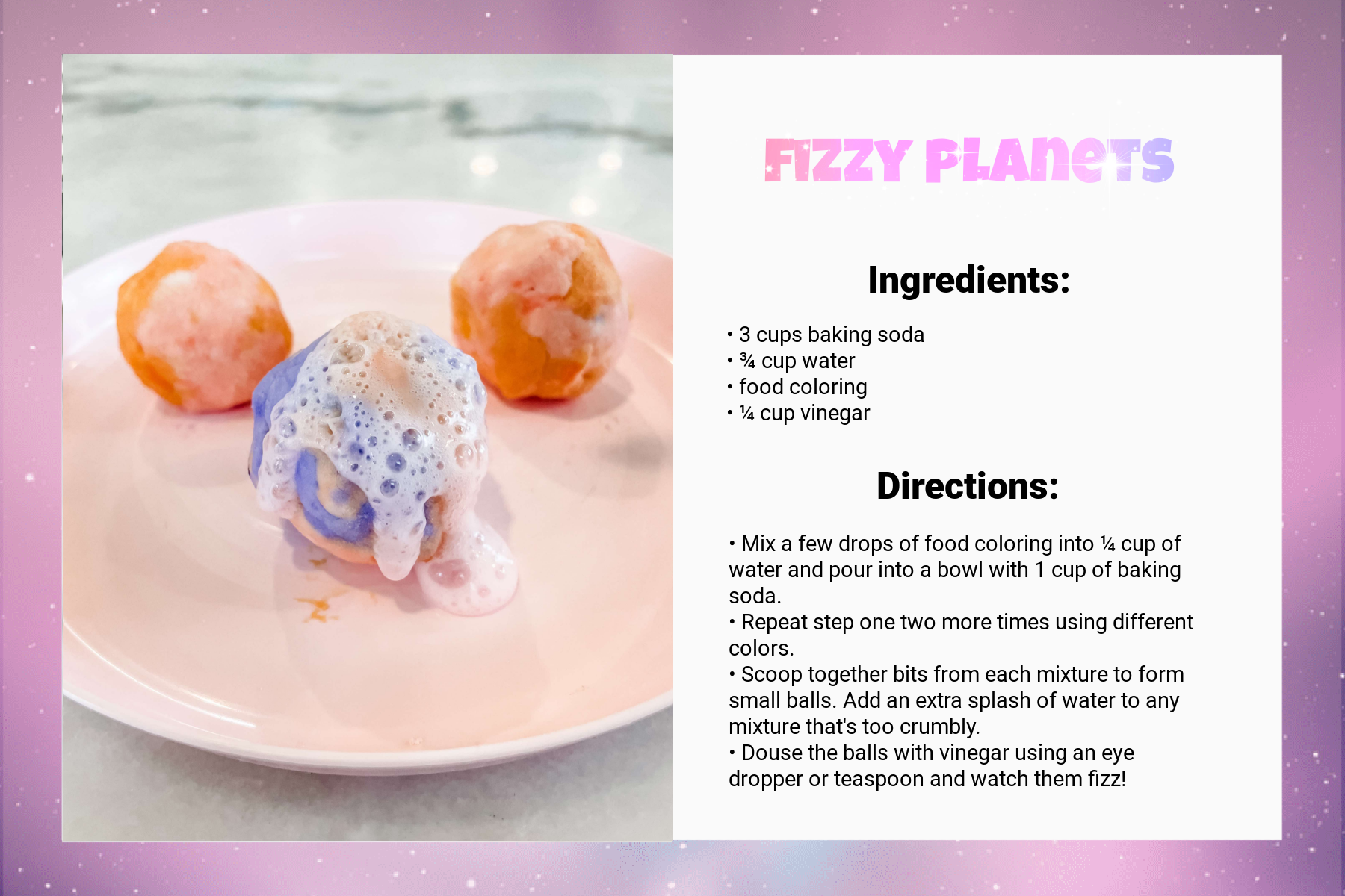 A recipe card titled Fizzy Planets. Under Ingredients, it says: “3 cups baking soda, ¾ cup water, food coloring, ¼ cup vinegar.” Under Directions, it says: “Mix a few drops of food coloring into ¼ cup of water and pour into a bowl with 1 cup of baking soda. Repeat step one two more times using different colors. Scoop together bits from each mixture to form small balls. Add an extra splash of water to any mixture that's too crumbly. Douse the balls with vinegar using an eye dropper or teaspoon and watch them fizz!” An image on the left of the card shows a result: three pastel, misshapen balls, one of which is bubbling.