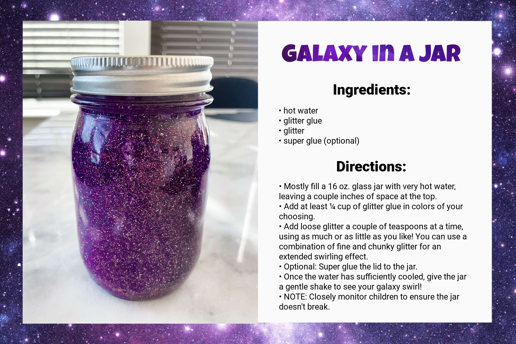 A recipe card titled Galaxy in a Jar. Under Ingredients, it says: “hot water, glitter glue, glitter, super glue (optional).” Under Directions, it says: “Mostly fill a 16 oz. glass jar with very hot water, leaving a couple inches of space at the top. Add at least ¼ cup of glitter glue in colors of your choosing. Add loose glitter a couple of teaspoons at a time, using as much or as little as you like! You can use a combination of fine and chunky glitter for an extended swirling effect. Optional: Super glue the lid to the jar. Once the water has sufficiently cooled, give the jar a gentle shake to see your galaxy swirl! NOTE: Closely monitor children to ensure the jar doesn't break.” An image on the left of the card shows the result: a jar full of swirling pink, purple, and silver glitter.