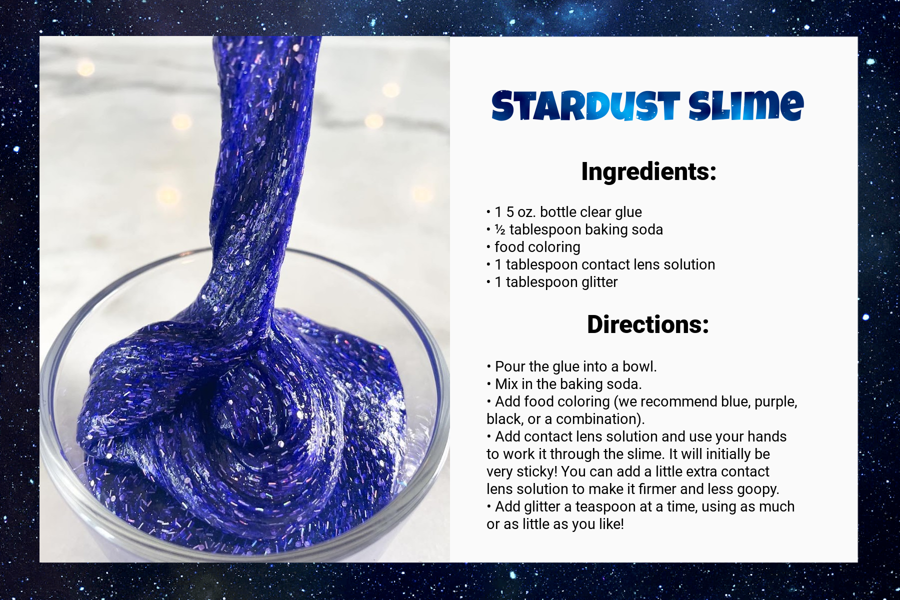 A recipe card titled Stardust Slime. Under Ingredients, it says: “1 5 oz. bottle clear glue, ½ tablespoon baking soda, food coloring, 1 tablespoon contact lens solution, 1 tablespoon glitter.” Under directions, it says: “Pour the glue into a bowl. Mix in the baking  soda. Add food coloring (we recommend blue, purple, black, or a combination). Add contact lens solution and use your hands to work it through the slime. It will initially be very sticky! You can add a little extra contact lens solution to make it firmer and less goopy. Add glitter a teaspoon at a time, using as much or as little as you like!” An image on the left side of the card shows the result: a bowl of swirling, glittery bluish purple goop.