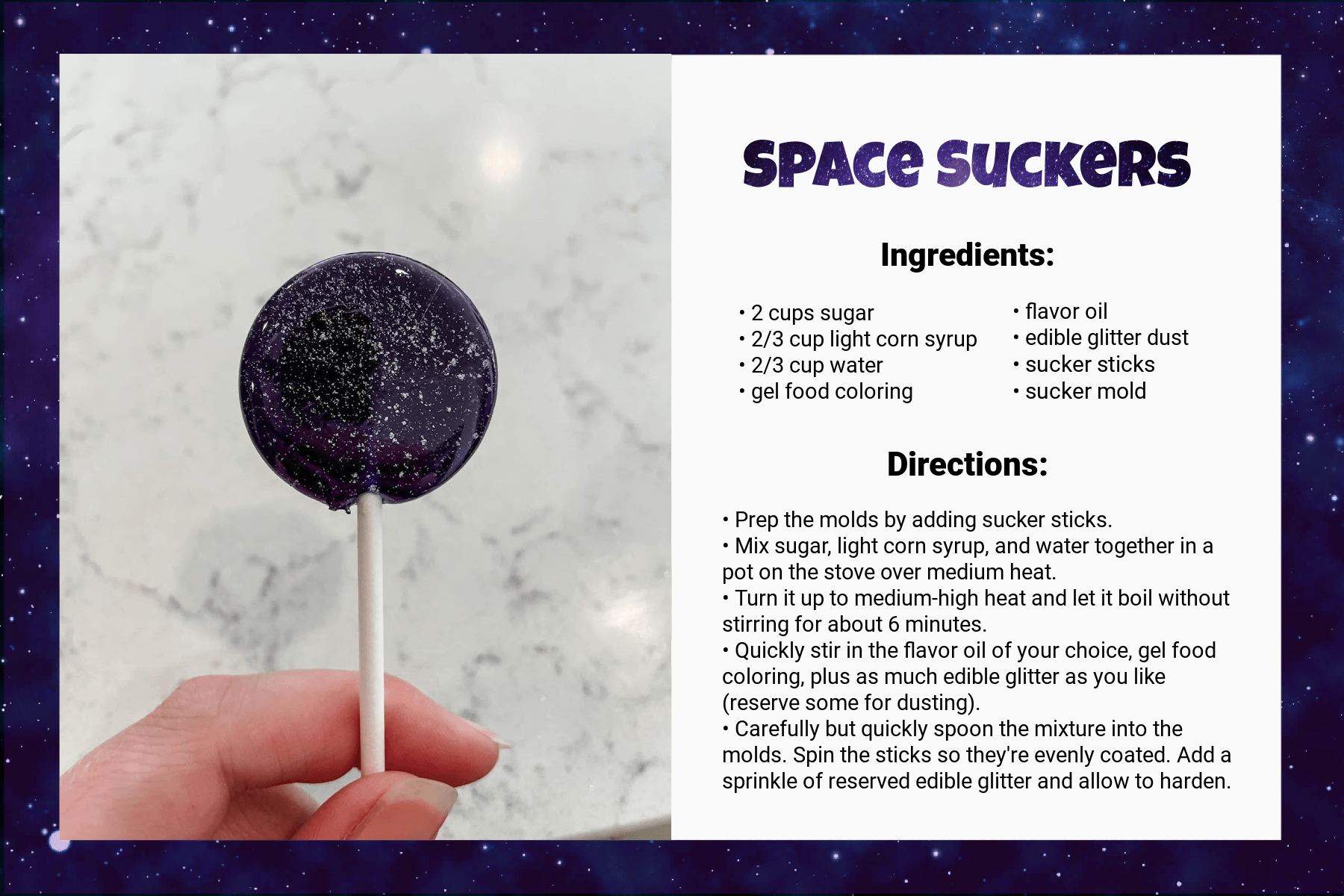 recipe card title Space Suckers. Under Ingredients, it says: “2 cups sugar, 2/3 cup light corn syrup, 2/3 cup water, gel food coloring, flavor oil, edible glitter dust, sucker sticks, sucker mold.” Under directions, it says: “Prep the molds by adding sucker sticks. Mix sugar, light corn syrup, and water together in a pot on the stove over medium heat. Turn it up to medium-high heat and let it boil without stirring for about 6 minutes. Quickly stir in the flavor oil of your choice, gel food coloring, plus as much edible glitter as you like (reserve some for dusting). Carefully but quickly spoon the mixture into the molds. Spin the sticks so they're evenly coated. Add a sprinkle of reserved edible glitter and allow to harden.” An image on the left side of the card shows the result: a deep purple sucker with silver glitter embedded.